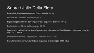 Sobre / Julio Della Flora
Especialização em Docência para o Ensino Superior (2017).
Mestrado em Ciência da Informação (2015).
Especialização em Redes de Computadores e Segurança de Dados (2012).
Bacharelado em Ciência da Computação (2010).
Coordenador da Pós-Graduação em Segurança da Informação e Ethical Hacking no Centro de Inovação
Vincit, 2017 – Atual
Docente em Cursos de Computação e Correlatos, 2012 – Atual
Consultor em Infraestrutura de Redes e Segurança da Informação, 2010 - Atual
 