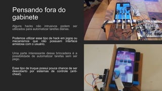Pensando fora do
gabinete
Alguns hacks não intrusivos podem ser
utilizados para automatizar tarefas diárias.
Podemos utilizar esse tipo de hack em jogos ou
mecanismos que não possuem interface
amistosa com o usuário.
Uma parte interessante dessa brincadeira é a
possibilidade de automatizar tarefas sem ser
pego.
Esse tipo de truque possui pouca chance de ser
descoberto por sistemas de controle (anti-
cheat).
 