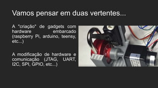 Vamos pensar em duas vertentes...
A "criação" de gadgets com
hardware embarcado
(raspberry Pi, arduino, teensy,
etc...)
A modificação de hardware e
comunicação (JTAG, UART,
I2C, SPI, GPIO, etc...)
 