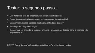 Testar: o segundo passo...
• Use hardware fácil de encontrar para testar suas hipóteses!
• Quais tipos de entradas de dados produzem quais tipos de saída?
• Existem ferramentas capazes de alterar a entrada de dados?
• Fuzzing!!! Fuzzing!!! Fuzzing!!!
• Desenvolva e entenda o ataque primeiro, preocupe-se depois com a maneira de
implementá-lo
FONTE: Samy Kamkar's Crash Course in How to Be a Hardware Hacker
 
