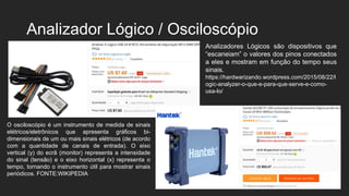 Analizador Lógico / Osciloscópio
O osciloscópio é um instrumento de medida de sinais
elétricos/eletrônicos que apresenta gráficos bi-
dimensionais de um ou mais sinais elétricos (de acordo
com a quantidade de canais de entrada). O eixo
vertical (y) do ecrã (monitor) representa a intensidade
do sinal (tensão) e o eixo horizontal (x) representa o
tempo, tornando o instrumento útil para mostrar sinais
periódicos. FONTE:WIKIPEDIA
Analizadores Lógicos são dispositivos que
“escaneiam” o valores dos pinos conectados
a eles e mostram em função do tempo seus
sinais.
https://hardwarizando.wordpress.com/2015/08/22/l
ogic-analyzer-o-que-e-para-que-serve-e-como-
usa-lo/
 