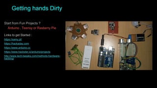 Getting hands Dirty
Start from Fun Projects ?
Arduino , Teensy or Rasberry Pie
Links to get Started :
https://samy.pl/
https://hackaday.com
https://www.arduino.cc
https://www.hackster.io/arduino/projects
http://www.tech-tweaks.com/methods-hardware-
hacking/
 