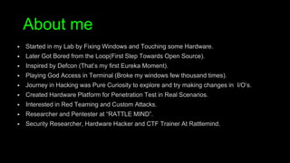 ▶ Started in my Lab by Fixing Windows and Touching some Hardware.
▶ Later Got Bored from the Loop(First Step Towards Open Source).
▶ Inspired by Defcon (That’s my first Eureka Moment).
▶ Playing God Access in Terminal (Broke my windows few thousand times).
▶ Journey in Hacking was Pure Curiosity to explore and try making changes in I/O’s.
▶ Created Hardware Platform for Penetration Test in Real Scenarios.
▶ Interested in Red Teaming and Custom Attacks.
▶ Researcher and Pentester at “RATTLE MIND”.
▶ Security Researcher, Hardware Hacker and CTF Trainer At Rattlemind.
About me
 