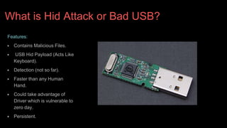 What is Hid Attack or Bad USB?
Features:
▶ Contains Malicious Files.
▶ USB Hid Payload (Acts Like
Keyboard).
▶ Detection (not so far).
▶ Faster than any Human
Hand.
▶ Could take advantage of
Driver which is vulnerable to
zero day.
▶ Persistent.
 