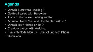 Agenda
▶ What is Hardware Hacking ?
▶ Getting Started with Hardware.
▶ Track to Hardware Hacking and Iot.
▶ Arduino , Node Mcu and How to start with it ?
▶ What is Iot ? Hands on Iot ?
▶ Create a project with Arduino.
▶ Fun with Node Mcu Ex : Control Led with Phone.
▶ Questions
 