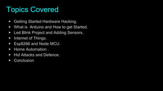 Topics Covered
▶ Getting Started Hardware Hacking.
▶ What is Arduino and How to get Started.
▶ Led Blink Project and Adding Sensors.
▶ Internet of Things.
▶ Esp8266 and Node MCU.
▶ Home Automation .
▶ Hid Attacks and Defence.
▶ Conclusion
 