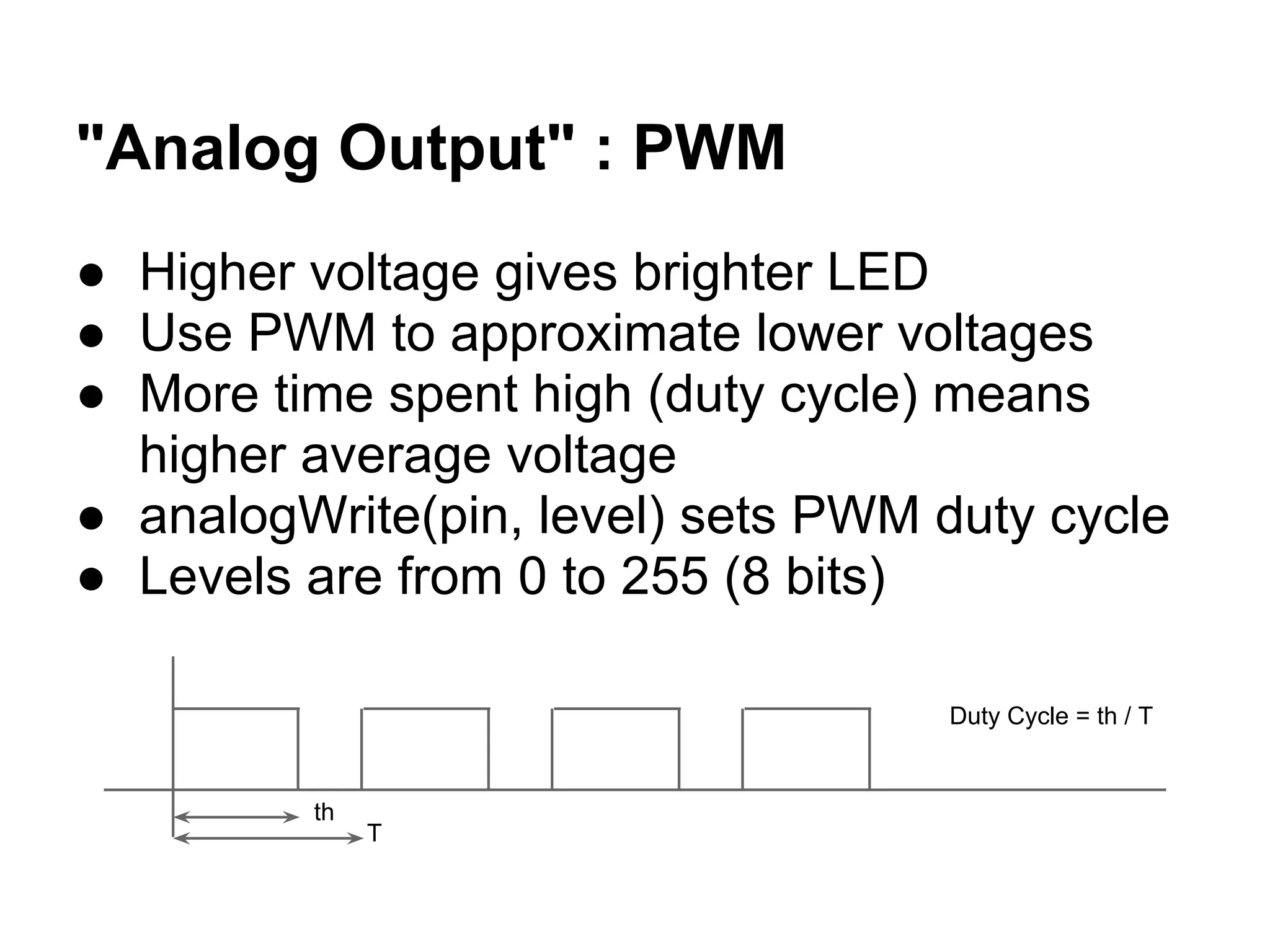 "Analog Output" : PWM
● Higher voltage gives brighter LED
● Use PWM to approximate lower voltages
● More time spent high (duty cycle) means
  higher average voltage
● analogWrite(pin, level) sets PWM duty cycle
● Levels are from 0 to 255 (8 bits)

                                   Duty Cycle = th / T


         th
              T
 