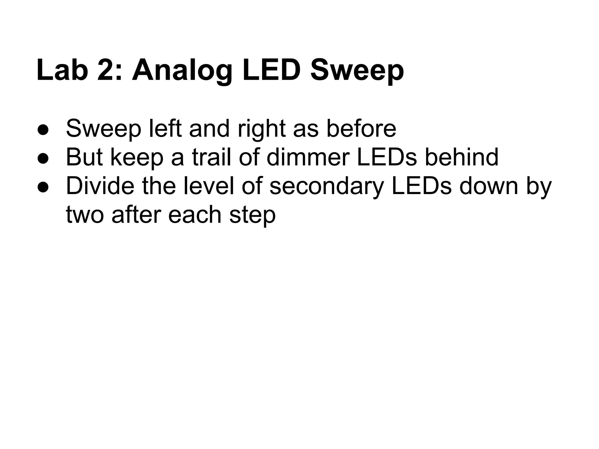Lab 2: Analog LED Sweep
● Sweep left and right as before
● But keep a trail of dimmer LEDs behind
● Divide the level of secondary LEDs down by
  two after each step
 