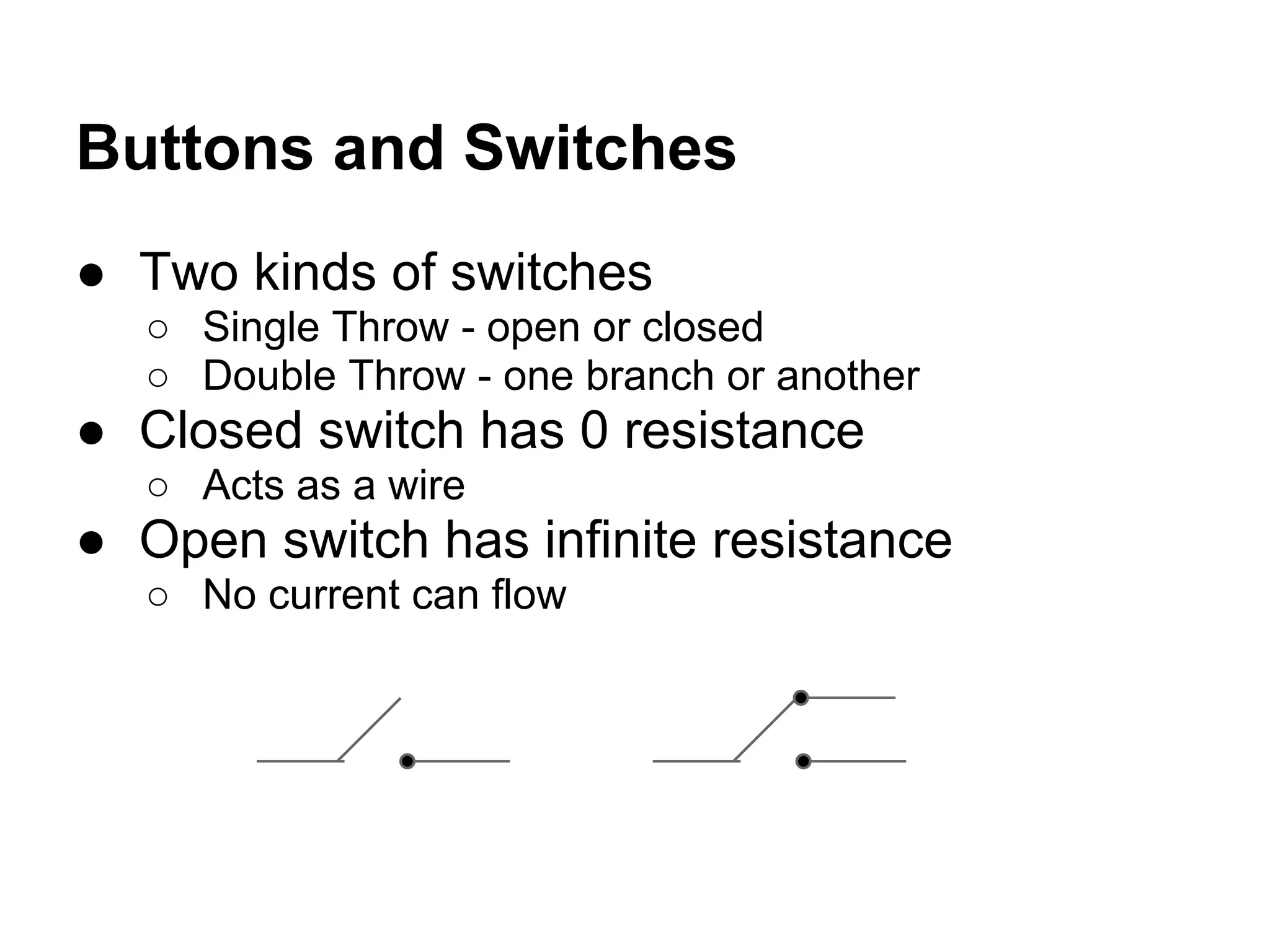 Buttons and Switches
● Two kinds of switches
  ○ Single Throw - open or closed
  ○ Double Throw - one branch or another
● Closed switch has 0 resistance
  ○ Acts as a wire
● Open switch has infinite resistance
  ○ No current can flow
 