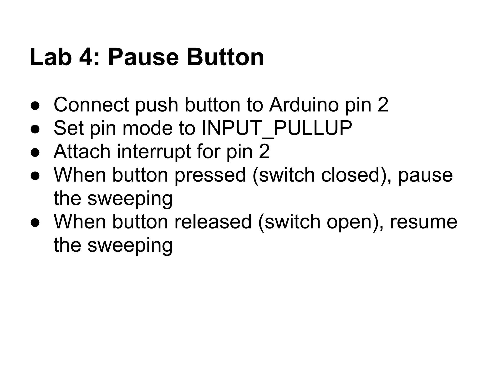 Lab 4: Pause Button
● Connect push button to Arduino pin 2
● Set pin mode to INPUT_PULLUP
● Attach interrupt for pin 2
● When button pressed (switch closed), pause
  the sweeping
● When button released (switch open), resume
  the sweeping
 