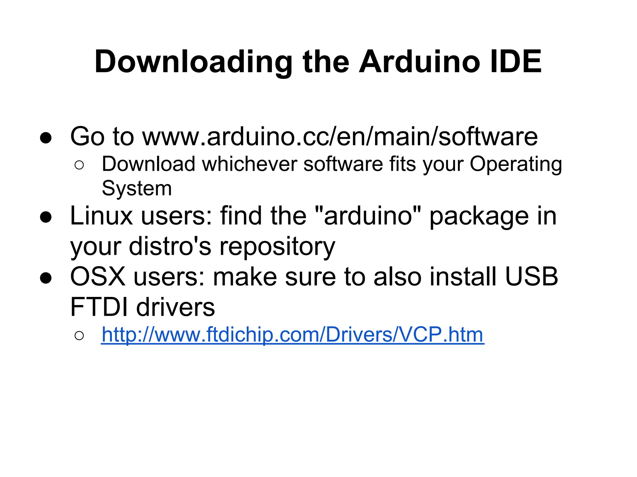 Downloading the Arduino IDE

● Go to www.arduino.cc/en/main/software
  ○ Download whichever software fits your Operating
    System
● Linux users: find the "arduino" package in
  your distro's repository
● OSX users: make sure to also install USB
  FTDI drivers
  ○ http://www.ftdichip.com/Drivers/VCP.htm
 