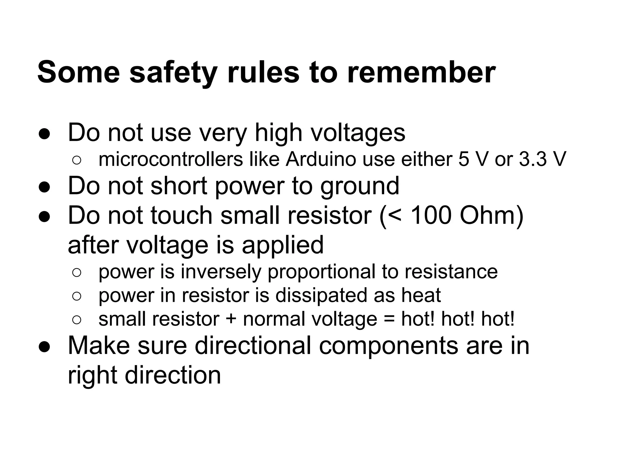 Some safety rules to remember
● Do not use very high voltages
  ○ microcontrollers like Arduino use either 5 V or 3.3 V
● Do not short power to ground
● Do not touch small resistor (< 100 Ohm)
  after voltage is applied
  ○ power is inversely proportional to resistance
  ○ power in resistor is dissipated as heat
  ○ small resistor + normal voltage = hot! hot! hot!
● Make sure directional components are in
  right direction
 