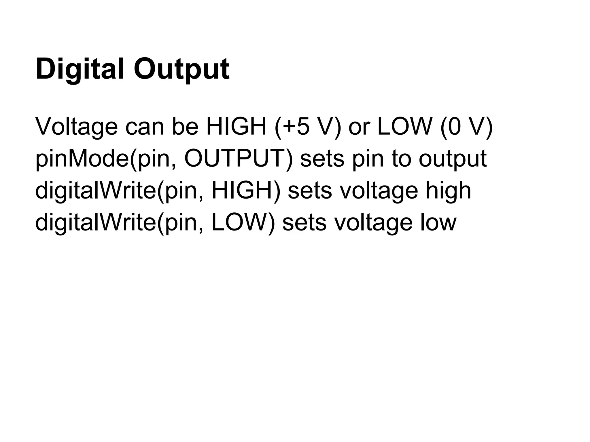 Digital Output
Voltage can be HIGH (+5 V) or LOW (0 V)
pinMode(pin, OUTPUT) sets pin to output
digitalWrite(pin, HIGH) sets voltage high
digitalWrite(pin, LOW) sets voltage low
 