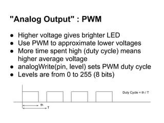 "Analog Output" : PWM
● Higher voltage gives brighter LED
● Use PWM to approximate lower voltages
● More time spent high (duty cycle) means
  higher average voltage
● analogWrite(pin, level) sets PWM duty cycle
● Levels are from 0 to 255 (8 bits)

                                   Duty Cycle = th / T


         th
              T
 