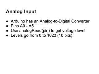 Analog Input
●   Arduino has an Analog-to-Digital Converter
●   Pins A0 - A5
●   Use analogRead(pin) to get voltage level
●   Levels go from 0 to 1023 (10 bits)
 