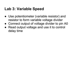 Lab 3: Variable Speed
● Use potentiometer (variable resistor) and
  resistor to form variable voltage divider
● Connect output of voltage divider to pin A0
● Read output voltage and use it to control
  delay time
 