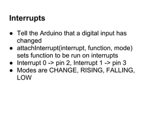 Interrupts
● Tell the Arduino that a digital input has
  changed
● attachInterrupt(interrupt, function, mode)
  sets function to be run on interrupts
● Interrupt 0 -> pin 2, Interrupt 1 -> pin 3
● Modes are CHANGE, RISING, FALLING,
  LOW
 