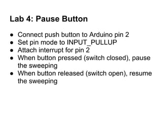Lab 4: Pause Button
● Connect push button to Arduino pin 2
● Set pin mode to INPUT_PULLUP
● Attach interrupt for pin 2
● When button pressed (switch closed), pause
  the sweeping
● When button released (switch open), resume
  the sweeping
 