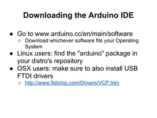 Downloading the Arduino IDE

● Go to www.arduino.cc/en/main/software
  ○ Download whichever software fits your Operating
    System
● Linux users: find the "arduino" package in
  your distro's repository
● OSX users: make sure to also install USB
  FTDI drivers
  ○ http://www.ftdichip.com/Drivers/VCP.htm
 