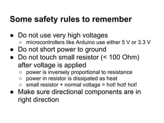 Some safety rules to remember
● Do not use very high voltages
  ○ microcontrollers like Arduino use either 5 V or 3.3 V
● Do not short power to ground
● Do not touch small resistor (< 100 Ohm)
  after voltage is applied
  ○ power is inversely proportional to resistance
  ○ power in resistor is dissipated as heat
  ○ small resistor + normal voltage = hot! hot! hot!
● Make sure directional components are in
  right direction
 