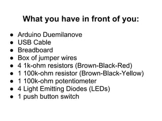 What you have in front of you:
●   Arduino Duemilanove
●   USB Cable
●   Breadboard
●   Box of jumper wires
●   4 1k-ohm resistors (Brown-Black-Red)
●   1 100k-ohm resistor (Brown-Black-Yellow)
●   1 100k-ohm potentiometer
●   4 Light Emitting Diodes (LEDs)
●   1 push button switch
 