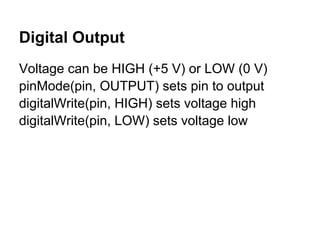 Digital Output
Voltage can be HIGH (+5 V) or LOW (0 V)
pinMode(pin, OUTPUT) sets pin to output
digitalWrite(pin, HIGH) sets voltage high
digitalWrite(pin, LOW) sets voltage low
 
