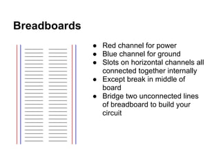 Breadboards
              ● Red channel for power
              ● Blue channel for ground
              ● Slots on horizontal channels all
                connected together internally
              ● Except break in middle of
                board
              ● Bridge two unconnected lines
                of breadboard to build your
                circuit
 