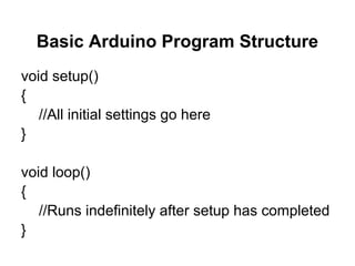 Basic Arduino Program Structure
void setup()
{
   //All initial settings go here
}

void loop()
{
   //Runs indefinitely after setup has completed
}
 