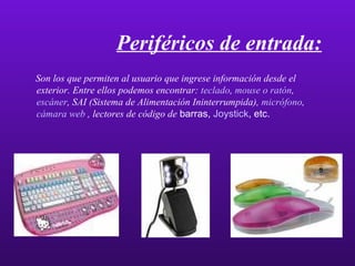 Periféricos de entrada: Son los que permiten al usuario que ingrese información desde el exterior. Entre ellos podemos encontrar:  teclado ,  mouse  o ratón ,  escáner , SAI (Sistema de Alimentación Ininterrumpida),  micrófono ,  cámara  web  , lectores de código de  barras,  Joystick , etc. 