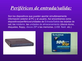 Periféricos de entrada/salida: Son los dispositivos que pueden aportar simultáneamente información exterior al PC y al usuario. Así encontramos como dispositivos/periféricos/unidades de   Entrada/Salida   las tarjetas de red, los  módems ,  las  unidades de almacenamiento   (discos duros, disquetes, floppy,  discos ZIP  o las memorias, ( USB ,  flash ,  etc.) 