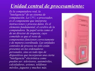 Unidad central de procesamiento: Es la computadora real, la "inteligencia" de un sistema de computación. La  CPU , o procesador, es el componente que interpreta instrucciones y procesa datos. Es el elemento fundamental, el cerebro de la computadora. Su papel sería como el de un director de orquesta, cuyo cometido es que el resto de componentes funcionen correctamente y de manera coordinada. Las unidades centrales de proceso no sólo están presentes en los ordenadores personales, sino en todo tipo de dispositivos que incorporan una cierta "inteligencia" electrónica como pueden ser: televisores, automóviles, calculadores, aviones, teléfonos móviles, juguetes y muchos más . 