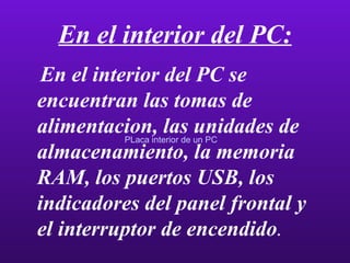 En el interior del PC: En el interior del PC se encuentran las tomas de alimentacion, las unidades de almacenamiento, la memoria RAM, los puertos USB, los indicadores del panel frontal y el interruptor de encendido . PLaca interior de un PC 