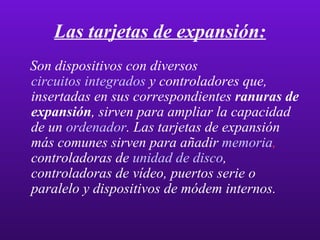 Las tarjetas de expansión: Son dispositivos con diversos  circuitos integrados  y controladores que, insertadas en sus correspondientes  ranuras de expansión , sirven para ampliar la capacidad de un  ordenador . Las tarjetas de expansión más comunes sirven para añadir  memoria ,  controladoras de  unidad de disco , controladoras de vídeo, puertos serie o paralelo y dispositivos de módem internos.  