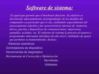 Software de sistema: Es aquel que permite que el hardware funcione. Su objetivo es desvincular adecuadamente al programador de los detalles del computador en particular que se use, aislándolo especialmente del procesamiento referido a las características internas de: memoria, discos, puertos y dispositivos de comunicaciones, impresoras, pantallas, teclados, etc. El software de sistema le procura al usuario y programador adecuadas interfases de alto nivel y utilidades de apoyo que permiten su mantenimiento. Incluye: Sistemas operativos   Controladores de dispositivo   Herramientas de diagnóstico Herramientas de Corrección y Optimización   Servidores   Utilidades   