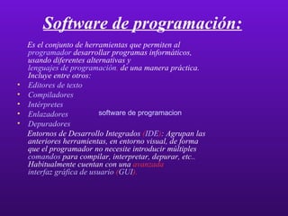Software de programación: Es el conjunto de herramientas que permiten al  programador   desarrollar programas informáticos, usando diferentes alternativas y  lenguajes de programación ,  de una manera práctica. Incluye entre otros:  Editores de texto   Compiladores   Intérpretes   Enlazadores   Depuradores   Entornos de Desarrollo Integrados  ( IDE ) : Agrupan las anteriores herramientas, en entorno visual, de forma que el programador no necesite introducir múltiples  comandos   para compilar, interpretar, depurar, etc.. Habitualmente cuentan con una   avanzada   interfaz gráfica de usuario  ( GUI ).   software de programacion software de programacion software de programacion software de programacion software de programacion software de programacion software de programacion software de programacion software de programacion 