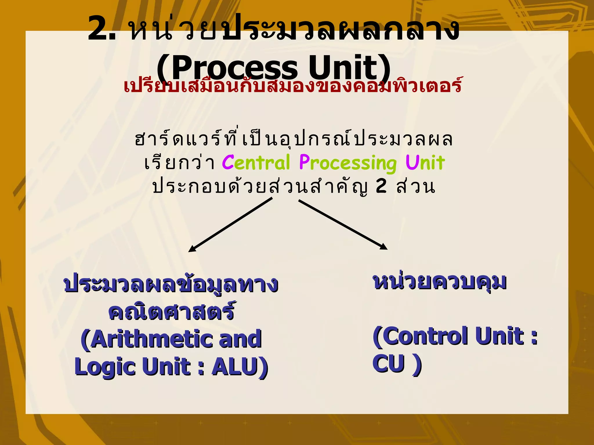 2. หน่ ว ยประมวลผลกลาง
        (Process Unit)
    เปรียบเสมือนกับสมองของคอมพิวเตอร์

     ฮำร์ ด แวร์ ท ี ่ เ ป็ น อุ ป กรณ์ ป ระมวลผล
      เรี ย กว่ ำ Central Processing Unit
       ประกอบด้ ว ยส่ ว นสำ ำ คั ญ 2 ส่ ว น



ประมวลผลข้อมูลทาง                    หน่วยควบคุม
   คณิตศาสตร์
 (Arithmetic and                     (Control Unit :
 Logic Unit : ALU)                   CU )
 