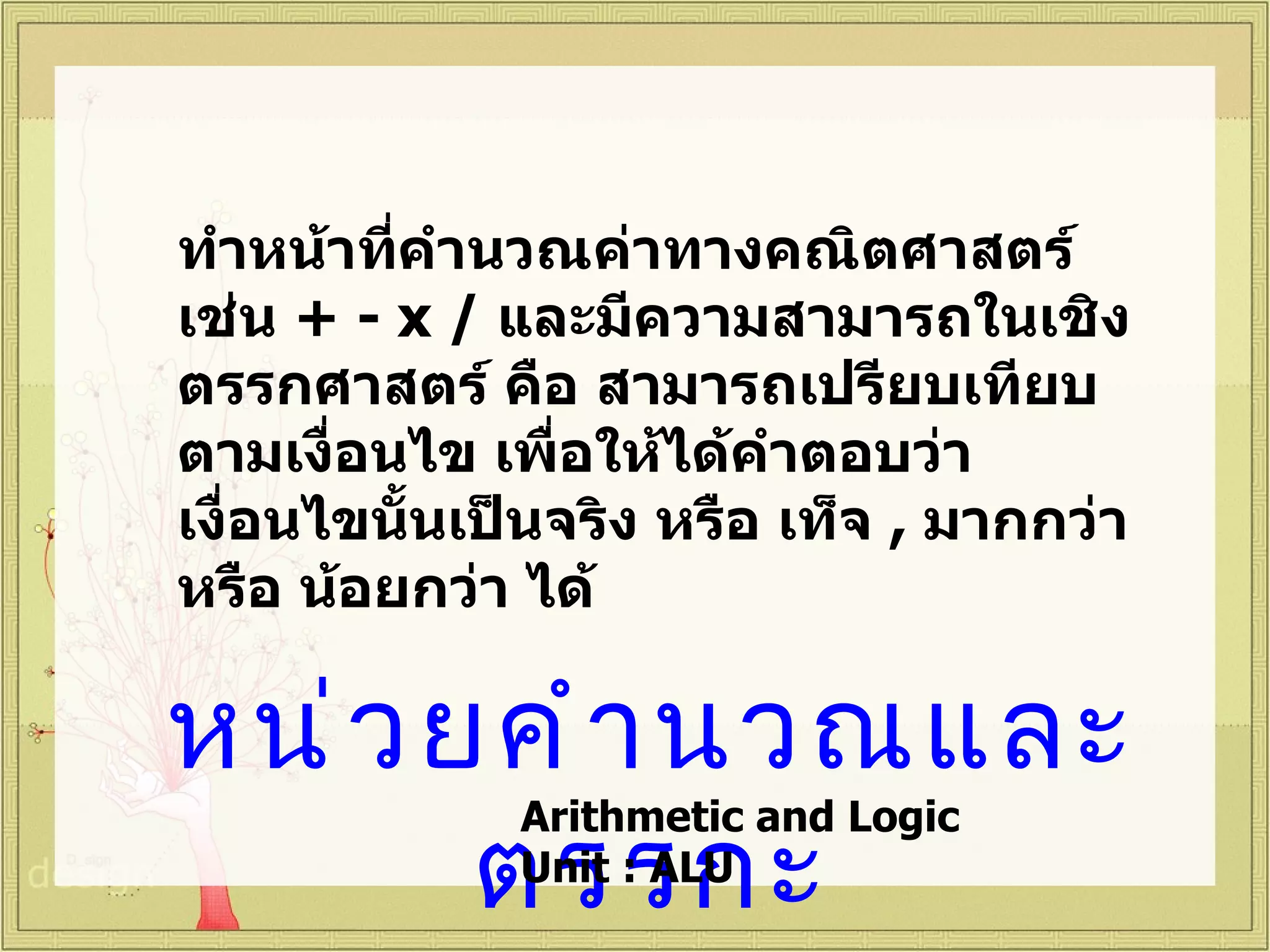 ทำาหน้าทีคำานวณค่าทางคณิตศาสตร์
         ่
เช่น + - x / และมีความสามารถในเชิง
ตรรกศาสตร์ คือ สามารถเปรียบเทียบ
ตามเงื่อนไข เพื่อให้ได้คำาตอบว่า
เงื่อนไขนั้นเป็นจริง หรือ เท็จ , มากกว่า
หรือ น้อยกว่า ได้

หน่ ว ยคำ ำ นวณและ
       ตรรกะ
              Arithmetic and Logic
              Unit : ALU
 