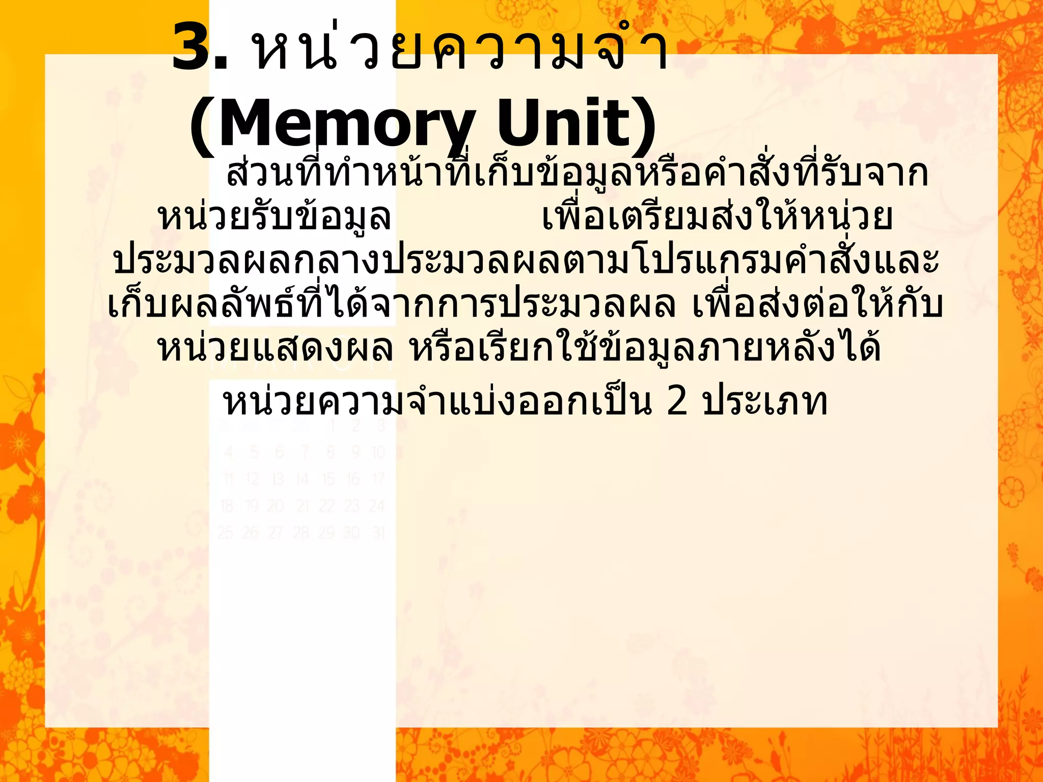 3. หน่ ว ยควำมจำ ำ
    (Memory Unit)
        ส่วนที่ทำาหน้าที่เก็บข้อมูลหรือคำาสั่งที่รับจาก
    หน่วยรับข้อมูล           เพื่อเตรียมส่งให้หน่วย
ประมวลผลกลางประมวลผลตามโปรแกรมคำาสั่งและ
เก็บผลลัพธ์ที่ได้จากการประมวลผล เพื่อส่งต่อให้กบ       ั
   หน่วยแสดงผล หรือเรียกใช้ขอมูลภายหลังได้
                                   ้
        หน่วยความจำาแบ่งออกเป็น 2 ประเภท
 