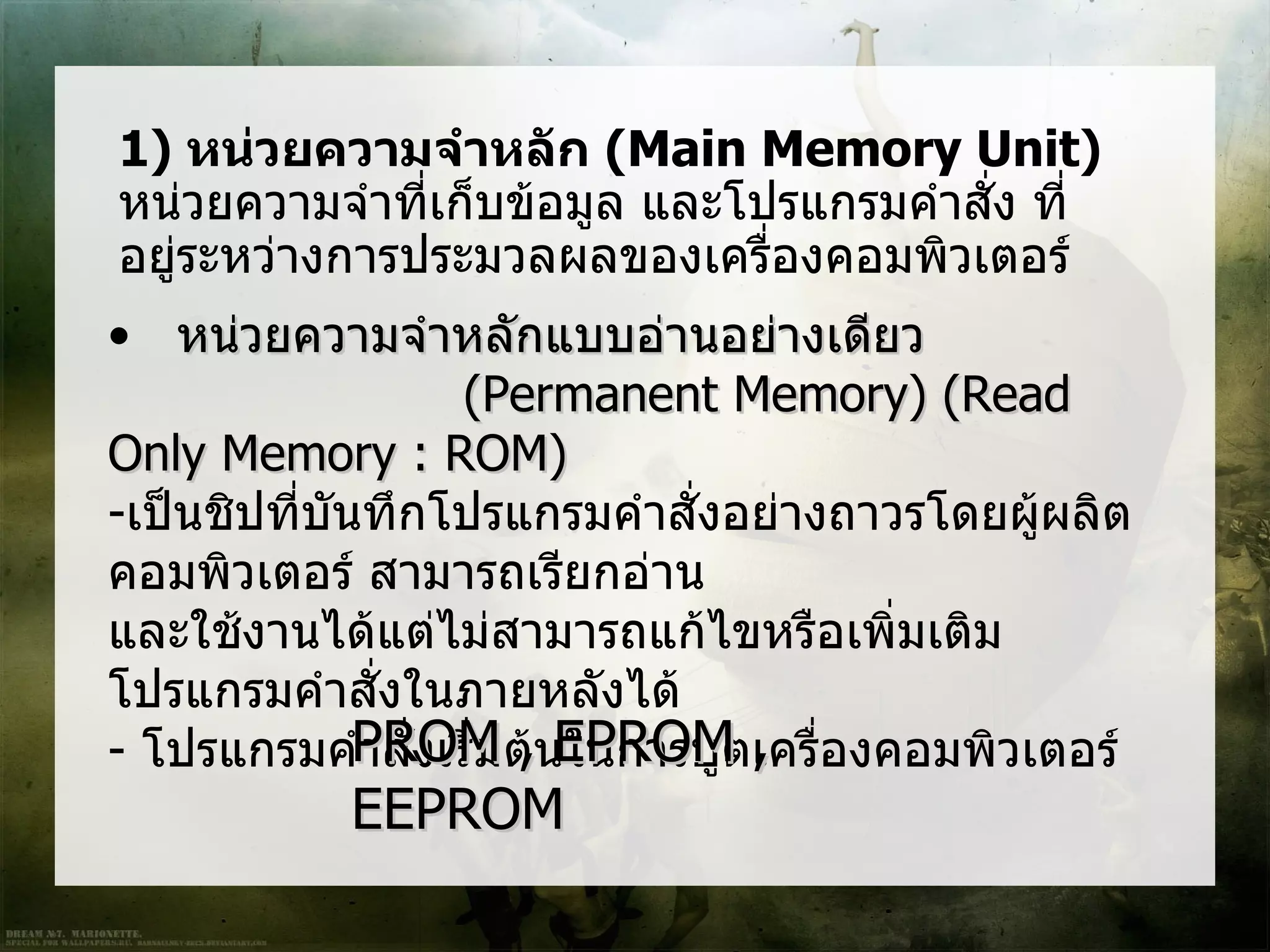 1) หน่วยความจำาหลัก (Main Memory Unit)
หน่วยความจำาที่เก็บข้อมูล และโปรแกรมคำาสั่ง ที่
อยู่ระหว่างการประมวลผลของเครืองคอมพิวเตอร์
                               ่
• หน่วยความจำาหลักแบบอ่านอย่างเดียว
                     (Permanent Memory) (Read
Only Memory : ROM)
-เป็นชิปที่บันทึกโปรแกรมคำาสั่งอย่างถาวรโดยผูผลิต
                                             ้
คอมพิวเตอร์ สามารถเรียกอ่าน
และใช้งานได้แต่ไม่สามารถแก้ไขหรือเพิ่มเติม
โปรแกรมคำาสั่งในภายหลังได้
- โปรแกรมคำPROM ต้นในการบูตเครื่องคอมพิวเตอร์
              าสั่งเริ่ม , EPROM ,
           EEPROM
 