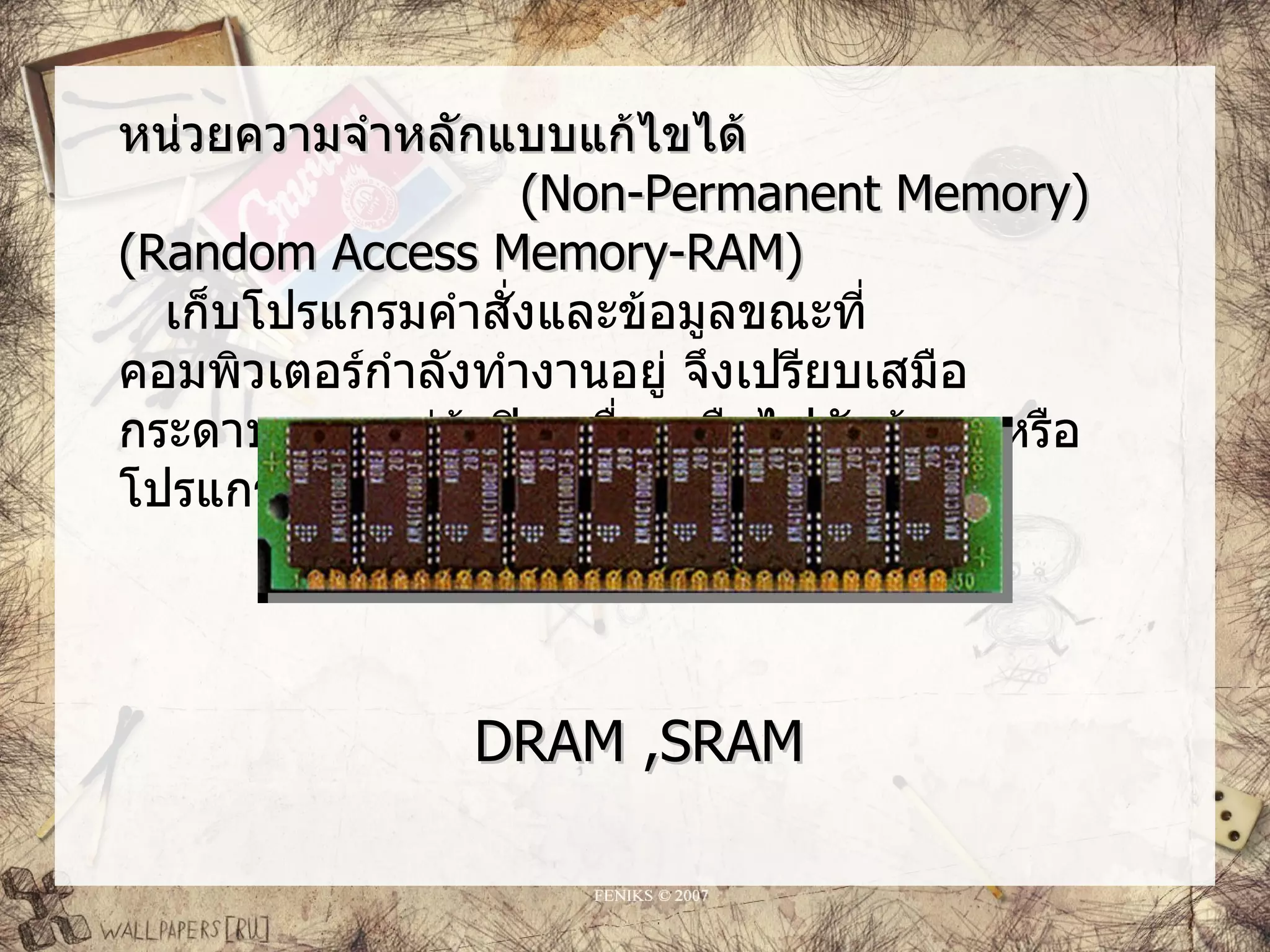หน่วยความจำาหลักแบบแก้ไขได้
                     (Non-Permanent Memory)
(Random Access Memory-RAM)
  เก็บโปรแกรมคำาสั่งและข้อมูลขณะที่
คอมพิวเตอร์กำาลังทำางานอยู่ จึงเปรียบเสมือ
กระดาษทด แต่ถาปิดเครื่องหรือไฟดับข้อมูลหรือ
                  ้
โปรแกรมคำาสั่งที่อยู่ภายในแรมจะสูญหาย




               DRAM ,SRAM
 
