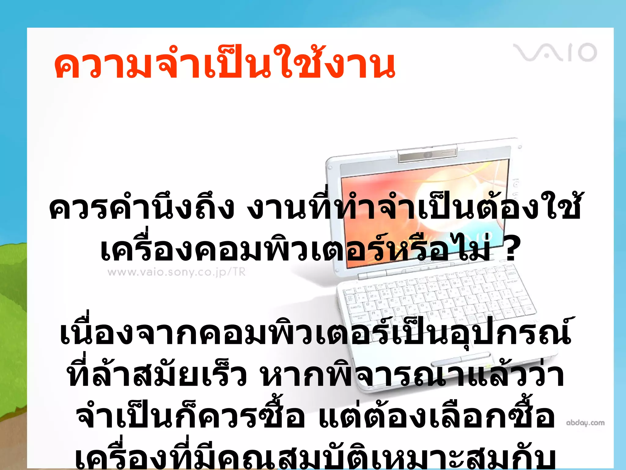 ความจำาเป็นใช้งาน


ควรคำานึงถึง งานทีทำาจำาเป็นต้องใช้
                  ่
  เครื่องคอมพิวเตอร์หรือไม่ ?

เนืองจากคอมพิวเตอร์เป็นอุปกรณ์
    ่
 ที่ล้าสมัยเร็ว หากพิจารณาแล้วว่า
 จำาเป็นก็ควรซื้อ แต่ต้องเลือกซื้อ
 เครื่องทีมีคณสมบัตเหมาะสมกับ
           ่ ุ        ิ
 