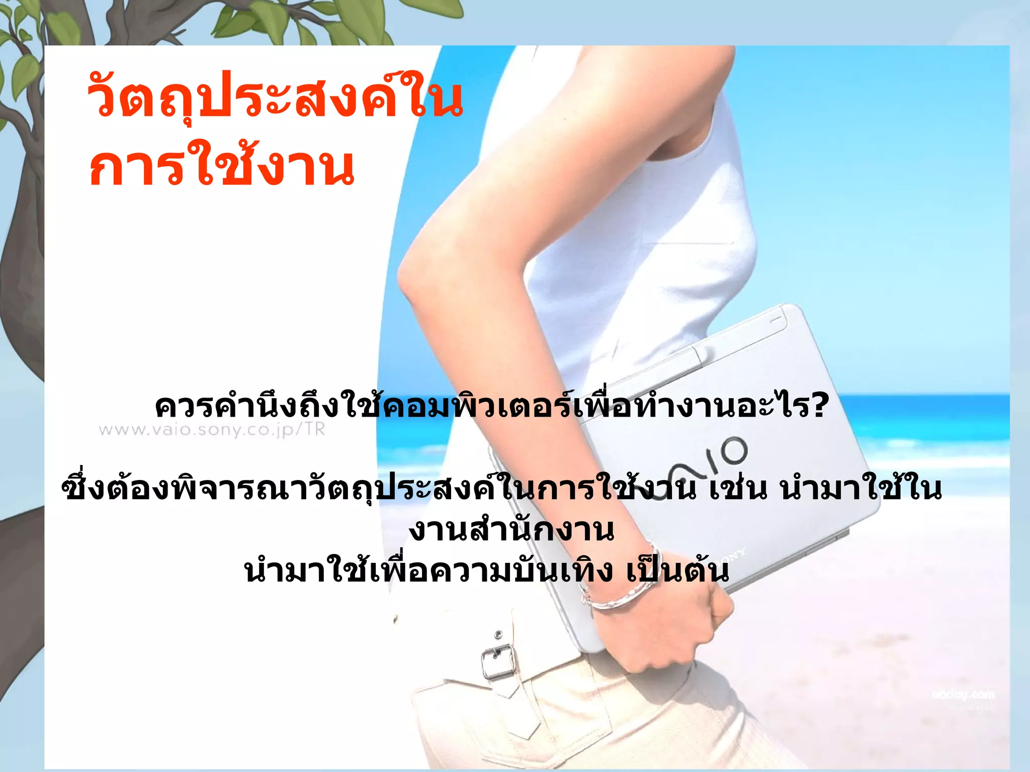 วัตถุประสงค์ใน
 การใช้งาน



     ควรคำานึงถึงใช้คอมพิวเตอร์เพื่อทำางานอะไร?

ซึ่งต้องพิจารณาวัตถุประสงค์ในการใช้งาน เช่น นำามาใช้ใน
                        งานสำานักงาน
            นำามาใช้เพื่อความบันเทิง เป็นต้น
 