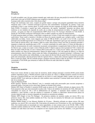 10/10
Memórias
O Cache L2
O cachê secundário, que é do que estamos tratando aqui, nada mais é do que uma porção de memória RAM estática
muito mais veloz que as RAM's dinâmicas que compõem a memória principal.
E porque então toda a memória não é feita desses chips?
Porque são muitíssimo mais caros, ocupam um grande espaço e porque uma pequena quantidade dessa memória
interposta entre a CPU e memória principal já provoca uma extraordinária "aceleração" do sistema. Como essa
aceleração é feita é o que veremos agora. O cachê consiste em dois conjuntos de chips de RAM estática (SRAM -
Static RAM). O primeiro é aquele que todos conhecemos, são aqueles "quadrados" presentes nas placas mais
modernas ou nos módulos de expansão de cachê, são os chips de armazenamento de dados. O segundo conjunto
consiste , em geral, de chips em encapsulamento DIPP (Dual In-line Pin Package) chamados de TAG RAM. A
função da TAG RAM é armazenar informações sobre os dados contidos nos chips de armazenamento.
O cachê armazena dados em linhas, e cada linha é composta por 16 bytes. O tipo mais simples de cachê é o chamado
cachê direto. Nesse cachê a memória é dividida em blocos do mesmo tamanho que o próprio cachê, e cada bloco
subdividido em linhas. Assim, numa máquina que tenha 16 MB de RAM e um cachê L2 de 512 kB, a memória
principal seria dividida logicamente em 32 blocos de 512 kB cada. Suponhamos agora que seja solicitada a leitura da
oitava linha do décimo bloco, não estando o dado no cachê, desta forma a busca será feita na memória principal e,
enquanto os dados são transferidos para a CPU , o circuito controlador do cachê copia os 16 bytes da linha para os
chips de armazenamento de cachê, exatamente na posição correspondente à ocupada pela linha no bloco de onde ela
foi lida (ou seja: a cópia vai ocupar a oitava linha do cachê). E depois copia na oitava posição da TAG o número do
bloco de onde a linha foi lida, no caso o número DEZ (como pode ver, a TAG cria um "índice", por assim dizer, dos
dados contidos nos chips de armazenamento). Depois de algum tempo a TAG está repleta de índices e os chips de
armazenamento cheio de linhas, cópias exatas das linhas correspondentes na memória principal. A diferença é que
no cachê as linhas podem estar embaralhadas, ou seja, depois da décima linha do quinto bloco da memória principal,
pode estar armazenada a décima-primeira linha do vigésimo bloco, e depois dela a décima-segunda linha do terceiro
bloco e assim por diante. Não há confusão porque a qualquer momento pode-se saber de que bloco veio aquela linha
consultando a TAG RAM, que armazena os índices dos blocos de onde cada linha foi copiada.
Agora imagi
Memórias
Conheça suas memórias
Neste texto iremos abordar os vários tipos de memórias, dando enfoque principal à memória RAM, porém dando
também importância para a VRAM (memória usada nas placas de vídeo) e à ROM (memória somente de leitura)
Será que a memória RAM que você está usando no seu micro é a mais indicada? Onde é usada e pra que serve a
memória ROM? Você sabia que as placas de vídeo também usam memórias? Continue lendo nosso tutorial e você
não irá se arrepender.
Tipos de Memória RAM
RAM significa "Random Acess Memory" esta é a memória usada pelo processador para executar programas e
armazenar dados. Essa pode ser de vários tipos. Quanto ao formato físico temos:
Módulo DIP (Dual in Parallel) A memória RAM usada na época do XT, também utilizada em alguns micros 286.
Eram pequenos chips que eram encaixados na placa mãe. Trata-se de módulos de memórias de 8 bits, fabricados em
velocidades de acesso de 150 e 120 ns (bilhonésimos de segundo). A instalação destes módulos era muito
trabalhosa, e para facilitar a vida dos usuários (e aumentar as vendas) os fabricantes desenvolveram placas de
circuito impresso onde os circuitos integrados de memória se encontravam soldados.
Módulo SIPP (Single in Line Pin Package) - Os primeiros módulos de memória usados em micros 286 e nos
primeiros micros 386, eram também módulos de 8 bits. Esse tipo de memória foi fabricado com velocidades de
acesso entre 100 e 120 ns.
Módulo SIMM (Single in Line Memory Module) de 30 pinos - Memória utilizada em alguns micros 286 mais
modernos, nos micros 386 e em muitos 486. Eram pentes de memória com 30 terminais ou vias, com barramento de
8bits. Este modulo podia ser encontrado em varias capacidades, os mais comuns eram os de 256 kB, 1MB e 4 MB,
existindo também módulos de 512 kB, 8 MB e 16 MB. Por ser um modulo de 8 bits, era necessário usar um par de
módulos em cada banco (um banco era composto de dois soquetes para encaixe dos módulos, e em geral haviam
 