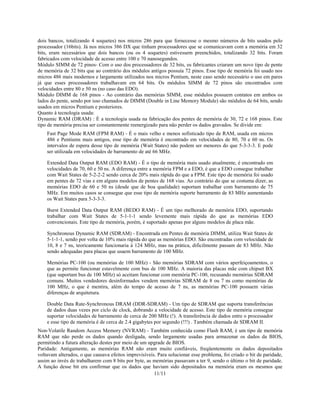 11/11
dois bancos, totalizando 4 soquetes) nos micros 286 para que fornecesse o mesmo números de bits usados pelo
processador (16bits). Já nos micros 386 DX que tinham processadores que se comunicavam com a memória em 32
bits, eram necessários que dois bancos (ou os 4 soquetes) estivessem preenchidos, totalizando 32 bits. Foram
fabricados com velocidade de acesso entre 100 e 70 nanosegundos.
Módulo SIMM de 72 pinos- Com o uso dos processadores de 32 bits, os fabricantes criaram um novo tipo de pente
de memória de 32 bits que ao contrário dos módulos antigos possuía 72 pinos. Esse tipo de memória foi usado nos
micros 486 mais modernos e largamente utilizados nos micros Pentium, neste caso sendo necessário o uso em pares
já que esses processadores trabalhavam em 64 bits. Os módulos SIMM de 72 pinos são encontrados com
velocidades entre 80 e 50 ns (no caso das EDO).
Módulo DIMM de 168 pinos - Ao contrário das memórias SIMM, esse módulos possuem contatos em ambos os
lados do pente, sendo por isso chamados de DIMM (Double in Line Memory Module) são módulos de 64 bits, sendo
usados em micros Pentium e posteriores.
Quanto à tecnologia usada:
Dynamic RAM (DRAM) : É a tecnologia usada na fabricação dos pentes de memória de 30, 72 e 168 pinos. Este
tipo de memória precisa ser constantemente reenergizado para não perder os dados gravados. Se divide em:
Fast Page Mode RAM (FPM RAM) - É o mais velho e menos sofisticado tipo de RAM, usada em micros
486 e Pentiums mais antigos, esse tipo de memória é encontrado em velocidades de 80, 70 e 60 ns. Os
intervalos de espera desse tipo de memória (Wait States) não podem ser menores do que 5-3-3-3. E pode
ser utilizada em velocidades de barramento de até 66 MHz.
Extended Data Output RAM (EDO RAM) - É o tipo de memória mais usado atualmente, é encontrado em
velocidades de 70, 60 e 50 ns. A diferença entre a memória FPM e a EDO, é que a EDO consegue trabalhar
com Wait States de 5-2-2-2 sendo cerca de 20% mais rápida do que a FPM. Este tipo de memória foi usado
em pentes de 72 vias e em alguns modelos de pentes de 168 vias. Ao contrário do que se costuma dizer, as
memórias EDO de 60 e 50 ns (desde que de boa qualidade) suportam trabalhar com barramento de 75
MHz. Em muitos casos se consegue que esse tipo de memória suporte barramento de 83 MHz aumentando
os Wait States para 5-3-3-3.
Burst Extended Data Output RAM (BEDO RAM) - É um tipo melhorado de memória EDO, suportando
trabalhar com Wait States de 5-1-1-1 sendo levemente mais rápida do que as memórias EDO
convencionais. Este tipo de memória, porém, é suportado apenas por alguns modelos de placa mãe.
Synchronous Dynamic RAM (SDRAM) - Encontrada em Pentes de memória DIMM, utiliza Wait States de
5-1-1-1, sendo por volta de 10% mais rápida do que as memórias EDO. São encontradas com velocidade de
10, 8 e 7 ns, teoricamente funcionaria à 124 MHz, mas na prática, dificilmente passam de 83 MHz. Não
sendo adequadas para placas que usaem barramento de 100 MHz.
Memórias PC-100 (ou memórias de 100 MHz) - São memórias SDRAM com vários aperfeiçoamentos, o
que as permite funcionar estavelmente com bus de 100 MHz. A maioria das placas mãe com chipset BX
(que suportam bus de 100 MHz) só aceitam funcionar com memória PC-100, recusando memórias SDRAM
comuns. Muitos vendedores desinformados vendem memórias SDRAM de 8 ou 7 ns como memórias de
100 MHz, o que é mentira, além do tempo de acesso de 7 ns, as memórias PC-100 possuem várias
diferenças de arquitetura.
Double Data Rate-Synchronous DRAM (DDR-SDRAM) - Um tipo de SDRAM que suporta transferências
de dados duas vezes por ciclo de clock, dobrando a velocidade de acesso. Este tipo de memória consegue
suportar velocidades de barramento de cerca de 200 MHz (!). A transferência de dados entre o processador
e esse tipo de memória é de cerca de 2.4 gigabytes por segundo (!!!) . Também chamada de SDRAM II.
Non-Volatile Random Access Memory (NVRAM) - Também conhecida como Flash RAM, é um tipo de memória
RAM que não perde os dados quando desligada, sendo largamente usadas para armazenar os dados da BIOS,
permitindo a futura alteração destes por meio de um upgrade de BIOS.
Paridade: Antigamente, as memórias RAM não eram muito confiáveis, freqüentemente os dados depositados
voltavam alterados, o que causava efeitos imprevisíveis. Para solucionar esse problema, foi criado o bit de paridade,
assim ao invés de trabalharem com 8 bits por byte, as memórias passavam a ter 9, sendo o último o bit de paridade.
A função desse bit era confirmar que os dados que haviam sido depositados na memória eram os mesmos que
 