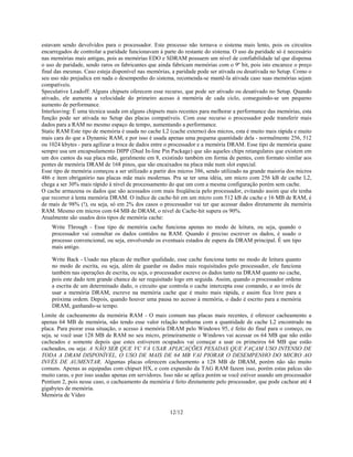 12/12
estavam sendo devolvidos para o processador. Este processo não tornava o sistema mais lento, pois os circuitos
encarregados de controlar a paridade funcionavam à parte do restante do sistema. O uso da paridade só é necessário
nas memórias mais antigas, pois as memórias EDO e SDRAM possuem um nível de confiabilidade tal que dispensa
o uso de paridade, sendo raros os fabricantes que ainda fabricam memórias com o 9º bit, pois isto encarece o preço
final das mesmas. Caso esteja disponível nas memórias, a paridade pode ser ativada ou desativada no Setup. Como o
seu uso não prejudica em nada o desempenho do sistema, recomenda-se mantê-la ativada caso suas memórias sejam
compatíveis.
Speculative Leadoff: Alguns chipsets oferecem esse recurso, que pode ser ativado ou desativado no Setup. Quando
ativado, ele aumenta a velocidade do primeiro acesso à memória de cada ciclo, conseguindo-se um pequeno
aumento de performance.
Interleaving: É uma técnica usada em alguns chipsets mais recentes para melhorar a performance das memórias, esta
função pode ser ativada no Setup das placas compatíveis. Com esse recurso o processador pode transferir mais
dados para a RAM no mesmo espaço de tempo, aumentando a performance.
Static RAM Este tipo de memória é usada no cache L2 (cache externo) dos micros, esta é muito mais rápida e muito
mais cara do que a Dynamic RAM, e por isso é usada apenas uma pequena quantidade dela - normalmente 256, 512
ou 1024 kbytes - para agilizar a troca de dados entre o processador e a memória DRAM. Esse tipo de memória quase
sempre usa um encapsulamento DIPP (Dual In-line Pin Package) que são aqueles chips retangulares que existem em
um dos cantos da sua placa mãe, geralmente em 8, existindo também em forma de pentes, com formato similar aos
pentes de memória DRAM de 168 pinos, que são encaixados na placa mãe num slot especial.
Esse tipo de memória começou a ser utilizado a partir dos micros 386, sendo utilizado na grande maioria dos micros
486 e ítem obrigatório nas placas mãe mais modernas. Pra se ter uma idéia, um micro com 256 kB de cache L2,
chega a ser 30% mais rápido à nível de processamento do que um com a mesma configuração porém sem cache.
O cache armazena os dados que são acessados com mais freqüência pelo processador, evitando assim que ele tenha
que recorrer à lenta memória DRAM. O índice de cache-hit em um micro com 512 kB de cache e 16 MB de RAM, é
de mais de 98% (!), ou seja, só em 2% dos casos o processador vai ter que acessar dados diretamente da memória
RAM. Mesmo em micros com 64 MB de DRAM, o nível de Cache-hit supera os 90%.
Atualmente são usados dois tipos de memória cache:
Write Through - Esse tipo de memória cache funciona apenas no modo de leitura, ou seja, quando o
processador vai consultar os dados contidos na RAM. Quando é preciso escrever os dados, é usado o
processo convencional, ou seja, envolvendo os eventuais estados de espera da DRAM principal. É um tipo
mais antigo.
Write Back - Usado nas placas de melhor qualidade, esse cache funciona tanto no modo de leitura quanto
no modo de escrita, ou seja, além de guardar os dados mais requisitados pelo processador, ele funciona
também nas operações de escrita, ou seja, o processador escreve os dados tanto na DRAM quanto no cache,
pois este dado tem grande chance de ser requisitado logo em seguida. Assim, quando o processador ordena
a escrita de um determinado dado, o circuito que controla o cache intercepta esse comando, e ao invés de
usar a memória DRAM, escreve na memória cache que é muito mais rápida, e assim fica livre para a
próxima ordem. Depois, quando houver uma pausa no acesso à memória, o dado é escrito para a memória
DRAM, ganhando-se tempo.
Limite de cacheamento da memória RAM - O mais comum nas placas mais recentes, é oferecer cacheamento a
apenas 64 MB de memória, não tendo esse valor relação nenhuma com a quantidade de cache L2 encontrado na
placa. Para piorar essa situação, o acesso à memória DRAM pelo Windows 95, é feito do final para o começo, ou
seja, se você usar 128 MB de RAM no seu micro, primeiramente o Windows vai acessar os 64 MB que não estão
cacheados e somente depois que estes estiverem ocupados vai começar a usar os primeiros 64 MB que estão
cacheados, ou seja: A NÃO SER QUE VC VÁ USAR APLICAÇÕES PESADAS QUE FAÇAM USO INTENSO DE
TODA A DRAM DISPONÍVEL, O USO DE MAIS DE 64 MB VAI PIORAR O DESEMPENHO DO MICRO AO
INVÉS DE AUMENTAR. Algumas placas oferecem cacheamento a 128 MB de DRAM, porém não são muito
comuns. Apenas as equipadas com chipset HX, e com expansão da TAG RAM fazem isso, porém estas palcas são
muito caras, e por isso usadas apenas em servidores. Isso não se aplica porém se você estiver usando um processador
Pentium 2, pois nesse caso, o cacheamento da memória é feito diretamente pelo processador, que pode cachear até 4
gigabytes de memória.
Memória de Vídeo
 