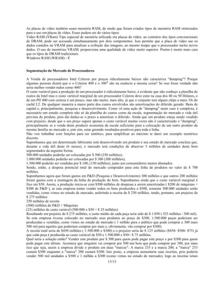 13/13
As placas de vídeo também usam memória RAM, de modo que foram criados tipos de memória RAM otimizados
para o uso em placas de vídeo. Esses podem ser de vários tipos:
Vídeo RAM (VRam) Tipo especial de memória utilizada em placas de vídeo, ao contrário dos tipos convencionais
de DRAM, pode ser acessada simultaneamente por dois componentes. Isso permite que a placa de vídeo use os
dados contidos na VRAM para atualizar a exibição das imagens, ao mesmo tempo que o processador inclui novos
dados. O uso de memórias VRAM, proporciona uma qualidade de vídeo muito superior. Porém é muito mais cara
que os tipos de DRAM tradicionais.
Windows RAM (WRAM) - É
Segmentação do Mercado de Processadores
A Venda de processadores Intel Celeron por preços ridiculamente baixos não caracteriza "dumping"? Porque
algumas pessoas dizem que o o Celeron 400 e o 300A
são na essência a mesma coisa? Se isso fosse verdade não
seria melhor vender todos como 400?
O custo variável para a produção de um processador é ridiculamente baixo, é evidente que não conheço a planilha de
custos da Intel mas o custo variável marginal de um processador Celeron deve estar na casa dos 40 ou 50 Dólares, o
de um PII 400 com certeza é um pouco, mas não muito, mais alto, já que o conjunto tem alguns chips a mais: Os do
cachê L2. De qualquer maneira a maior parte dos custos envolvidos são amortizações do diferido gerado: Bens de
capital e, principalmente, pesquisa e desenvolvimento. Como vê uma ação de "dumping" neste caso é complexa, é
necessário um estudo completo não só da planilha de custos como da escala, segmentação do mercado e vida útil
prevista do produto, pois daí deduz-se o prazo a amortizar o diferido. Ainda que um produto esteja sendo vendido
com prejuízo, desde que o seu preço supere apenas o custo variável muitas vezes não é caracterizado o "dumping",
principalmente se a venda deste produzir economia de escala suficiente para a colocação de um outro produto da
mesma família no mercado e, este sim, estar gerando resultados positivos para toda a linha.
Não vou trabalhar com funções para ser sintético, para simplificar ao máximo te darei um exemplo numérico
discreto.
Suponhamos que um determinado fabricante está desenvolvendo um produto e seu estudo de mercado concluiu que,
durante a vida útil deste (6 meses), o mercado terá condições de absorver 3 milhões de unidades deste bem
segmentados da seguinte forma:
500.000 unidades poderão ser colocadas por $ 500 (250 milhões);
1.000.000 unidades poderão ser colocadas por $ 300 (300 milhões);
1.500.000 poderão ser vendidas por $ 100, (150 milhões); junto aos consumidores menos abastados.
Sendo, então, a despesa potencial total do mercado comprador para esta linha de produtos no valor de $ 700
milhões.
Suponhamos agora que foram gastos em P&D (Pesquisa e Desenvolvimento) 300 milhões e que outros 200 milhões
foram gastos com a montagem da linha de produção do bem. Suponhamos ainda que o custo variável marginal é
fixo em $50. Assim, a produção inicia-se com $500 milhões de despesas a serem amortizadas ( $200 de máquinas +
$300 de P&D ), se esta empresa tentar vender todos os bens produzidos a $500, somente 500.000 unidades serão
vendidas, como vimos no estudo de mercado, auferindo a receita de $ 250 milhões, tendo, portanto, um prejuízo de
$ 275 milhões:
250 milhões de receita
(500) milhões de P&D + Máquinas
(25) milhões de custo variável (500.000 x $50 = $ 25 milhões)
Resultando em prejuízo de $ 275 milhões, o custo médio de cada peça teria sido de $ 1.050 ( 525 milhões / 500 mil).
Se esta empresa tivesse colocado no mercado seus produtos ao preço de $300, 1.500.000 peças poderiam ser
produzidas e vendidas, como vimos no estudo de mercado ( 1 milhão para o público que pode comprar a 300 mais
500 mil para aqueles que poderiam comprar por mais e, obviamente, vão comprar por $300).
A receita total seria de $450 milhões ( 1.500.000 x $300) e o prejuízo seria de $ 125 milhões ($450- $500- $75) já
que cada peça é produzida ao custo variável de $50 e 1.500.000 x $50= $ 75 milhões.
Qual seria a solução então? Vender este produto por $ 500 para quem pode pagar este preço e por $300 para quem
pode pagar este último. Acontece que ninguém vai comprar por 500 um bem que pode comprar por 300, por mais
rico que seja, assim a empresa divide o produto em duas "marcas": A marca 233 e a marca 200, a "marca" 233
custará $500 enquanto a "marca" 200 custará $300. Isto posto, a empresa aumentaria suas receitas, pois poderia
vender 500 mil unidades a $500 e 1 milhão a $300 (como vimos no estudo de mercado), logo as receitas totais
 