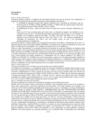 15/15
Processadores
Overclock
Parte 1: O que é Overclock?
Overclock significa aumentar a freqüência do processador fazendo com que ele funciona mais rapidamente. A
freqüência de operação dos processadores domésticos é determinada por dois fatores:
1 A velocidade de operação da placa mãe também conhecida como velocidade do barramento, que nos
Pentium's pode ser 50 MHz, 55 MHz, 60 MHz, 66 MHz e 75 MHz sendo que algumas placas mães mais
novas também permitem 83 MHz, 90 MHz, 100 e 112 MHz.
2 O multiplicador de clock: a partir dos micros 486, foi criada uma conceito chamado multiplicador de
clock.
O que é isso? É uma tecnologia pela qual a placa mãe e os dispositivos ligados à ela trabalham à uma
velocidade menor do que a velocidade do processador internamente. Dessa forma, só o processador vai
trabalhar à`sua freqüência nominal (100 MHz, 133 MHz, 166 MHz, 200 MHz, etc...). Os demais
periféricos como memória RAM, placa de vídeo, HD, cache L2 etc... vão continuar trabalhando na
velocidade do barramento (ou "bus"), que será sempre menor do que a do processador,
proporcionalmente ao multiplicador.
Um Pentium 200 por exemplo, trabalha com velocidade de barramento de 66 MHz, e multiplicador de 3x, (66 x 3 =
200) Isso significa que o processador trabalha à 200 MHz e se comunica com os demais componentes do micro à 66
MHz. Um Pentium-233 vai trabalhar a 3,5 x 66MHz, um Pentium-166 a 2,5 x 66MHz, etc...
Porém, os chips "desconhecem" a sua própria freqüência de operação, de modo que trabalham na freqüência dada
pela placa mãe, é isso que possibilita o Overclock, se você tiver um processador Pentium 166 por exemplo (2,5 x 66
MHz), pode fazer ele trabalhar à 200 MHz simplesmente aumentando o multiplicador de clock de 2,5x pra 3x. Caso
a sua placa mãe permita, você poderá usar um barramento maior do que 66 MHz: 75 ou ate mesmo 83 MHz, neste
caso o nosso Pentium 166 mesmo mantendo-se o multiplicador em 2,5x, poderia trabalhar à 187 MHz (2,5 x
75MHz) ou à 208 MHz (2,5 x 83MHz) caso você seja um sádico e queira ver o seu pobre processador trabalhar em
regime escravo, pode ao mesmo tempo aumentar a velocidade do barramento e o multiplicador, chegando em algo
como: 225 MHz ( 3 x 75MHz) ou incríveis 249 MHz (3 x 83 MHz). Porem pra isso você provavelmente vai precisar
colocar o computador em uma câmara frigorifica como vou explicar mais pra frente.
Parte 2: Como eu faço isso?
Tudo bem, já entendi o que é overclock, mas como eu faço isso na minha máquina?
As freqüências do barramento e o multiplicador podem ser alteradas simplesmente mudando alguns jumpers da sua
placa mãe. A posição desses jumpers difere de acordo com o modelo e a marca da sua placa, por isso para se fazer
overclock é indispensável ter à mão o manual da sua placa. No meu caso por exemplo, tenho uma VX-Pro que
permite velocidade de barramento de 50 MHz, 55 MHz, 60 MHz, 66 MHz e 75 MHz, que são alteradas mudando-se
a posição dos jumpers JP3A, JP3B e JP3C. O manual me dá o esquema dos jumpers para cada velocidade
pretendida. Ele também aceita multiplicadores de 1,5x, 2x, 2,5x e 3x para os processadores Intel, 2x para os Cyrix e
1,5x, 2,5x e 3x para os AMD, todos configuráveis através do jumper JP5.
Parte 3: Problemas gerados pelo Overclock
Mas quais problemas esse aumento da velocidade de operação do processador pode causar?
Quando você faz Overclock, obriga o processador a trabalhar a uma velocidade maior do que ele foi projetado, o
único efeito colateral disso é um maior aquecimento do processador. Você pode minimizar isso trocando o seu
cooler por um de melhor qualidade, passando pasta térmica entre o cooler e o dissipador, ou mesmo melhorando a
ventilação dentro do gabinete. NÃO EXISTE A POSSIBILIDADE DO SEU PROCESSADOR QUEIMAR
DEVIDO AO OVERCLOCK, MESMO QUE ESTE SEJA MAL SUCEDIDO. Os processadores Intel são testados
em fabrica à uma velocidade maior do que a de venda, ou seja, para um processador ser aprovado como um Pentium
166, ele tem que funcionar em fábrica à 200 MHz, somente funcionando sem problemas ele é aprovado como 166,
caso contrário ele é vendido com um clock mais baixo, 133, 100, etc.. Ou seja: overclocando o 166 pra 200 você
simplesmente está fazendo com que ele trabalhe na freqüência na qual ele foi testado em fabrica. Em processadores
de outras marcas, a margem de garantia não é assim tão grande, principalmente nos K-6, isso dificulta o overclock,
mas não o impossibilita completamente. Aumentando a velocidade do barramento, podem aparecer também outros
problemas relacionados à memória RAM, ao cache L2, ou mesmo em outros componentes como a placa de vídeo,
pois estes também serão obrigados à trabalhar mais rápido. Com barramento de 75 MHz, você não devera ter
maiores problemas, porém com 83 MHz, provavelmente só com componentes de ótima qualidade e memórias
SDRAM. Uma ótima maneira de solucionar problemas com a memória RAM, é aumentando seus Wait-States
 