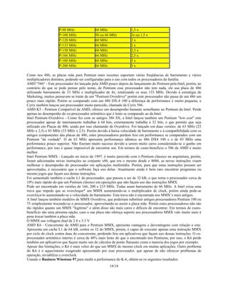 19/19
P-90 MHz 60 MHz 1,5 x
P-100 MHz 50 ou 66 MHz 2x ou 1,5 x
P-120 MHz 60 MHz 2 x
P-133 MHz 66 MHz 2 x
P-150 MHz 60 MHz 2,5 x
P-166 MHz 66 MHz 2,5 x
P-180 MHz 60 MHz 3 x
P-200 MHz 66 MHz 3 x
Como nos 486, as placas mãe para Pentium mais recentes suportam várias freqüências de barramento e vários
multiplicadores distintos, podendo ser configuradas para o uso com todos os processadores da família.
AMD "586" - Este processador foi lançado pela AMD pouco depois do lançamento do Pentium pela Intel, porém, ao
contrário do que se pode pensar pelo nome, de Pentium esse processador não tem nada, ele usa placa de 486
utilizando barramento de 33 MHz e multiplicador de 4x, totalizando os seus 133 MHz. Devido à estratégia de
Marketing, muitos pensavam se tratar de um "Pentium Overdrive" porém este processador não passa de um 486 um
pouco mais rápido. Porém se comparado com um 486 DX-4 100 a diferença de performance é muito pequena, a
Cyrix também lançou um processador muito parecido, chamado de Cyrix 586.
AMD K5 - Pentium Compatível da AMD, oferece um desempenho bastante semelhante ao Pentium da Intel. Perde
apenas no desempenho do co-processador aritmético que é lento se comparado ao da Intel.
Intel Pentium Overdrive - Como fez com os antigos 386 SX, a Intel lançou também um Pentium "low cost" este
processador apesar de internamente trabalhar à 64 bits, externamente trabalha à 32 bits, o que permite que seja
utilizado em Placas de 486, sendo por isso chamando de Overdrive. Foi lançado em duas versões: de 63 MHz (25
MHz x 2,5) e 83 MHz (33 MHz x 2,5). Porém devido à baixa velocidade de barramento e à compatibilidade com os
antigos componentes das placas de 486, estes processadores perdem feio em performance se comparados com um
Pentium "de verdade". O de 63 MHz apresenta performance idêntica ao 486 DX4 100 e o de 83 MHz uma
performance pouco superior. Não fizeram muito sucesso devido a serem muito caros considerando-se o ganho em
performance, por isso é quase impossível de encontrar um. Em termos de custo-beneficio o 586 da AMD é muito
melhor.
Intel Pentium MMX - Lançado no inicio de 1997, é muito parecido com o Pentium clássico na arquitetura, porém,
foram adicionadas novas instruções ao conjunto x86, que era o mesmo desde o 8086, as novas instruções visam
melhorar o desempenho do processador em aplicações multimídia. Porém, para que estas instruções possam ser
aproveitadas, é necessário que o software faça uso delas. Atualmente ainda é bem raro encontrar programas ou
mesmo jogos que façam uso destas instruções.
Foi aumentado também o cache L1 do processador, que passou a ser de 32 kB, o que torna o processador cerca de
10% mais rápido do que um Pentium clássico em operações que não façam uso das instruções MMX.
Pode ser encontrado em versões de 166, 200 e 233 MHz. Todas usam barramento de 66 MHz. A Intel criou uma
trava que impede que se overcloque* um MMX aumentando-se o multiplicador de clock, porém ainda pode-se
overcloca-lo aumentando-se a velocidade do barramento. Esta trava não é encontrada nos MMX’s mais antigos.
A Intel lançou também modelos de MMX Overdrive, que poderiam substituir antigos processadores Pentium 100 ou
75 simplesmente trocando-se o processador, aproveitando-se assim a placa mãe. Porém estes processadores não são
tão rápidos quanto um MMX "legítimo" e além disso são mais caros e difíceis de encontrar. Em termos de custo-
benefício são uma péssima opção, caso a sua placa não ofereça suporte aos processadores MMX vale muito mais à
pena trocar também a placa mãe.
O MMX usa voltagem dual de 2.8 e 3.3 V
AMD K6 - Concorrente da AMD para o Pentium MMX, apresenta vantagens e desvantagens com relação a este.
Apresenta um cache L1 de 64 kB, contra os 32 do MMX, porem, é capaz de executar apenas uma instrução MMX
por ciclo de clock contra duas do concorrente, perdendo feio em aplicativos que façam uso dessas instruções. O co-
processador aritmético interno é cerca de 40% mais lento do que o encontrado nos Pentiums, por isso, o K6 perde
também em aplicativos que façam muito uso de cálculos de ponto flutuante como a maioria dos jogos por exemplo.
Apesar das limitações, o K6 é mais veloz do que um MMX do mesmo clock em muitas aplicações. Outro problema
do K6 é o aquecimento exagerado apresentado por esse processador, que apesar de não oferecer problemas de
operação, inviabiliza o overclock.
Usando o Business Winstone 97 para medir a performance do K-6, obtém-se os seguintes resultados:
 