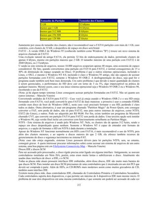 2/2
Tamanho da Partição Tamanho dos Clusters
2 GB 32 kBytes
menos que 1 GB 16 kbytes
menos que 512 MB 8 Kbytes
menos que 256 MB 4 kbytes
menos que 128 Mb 2 kbytes
Justamente por causa do tamanho dos clusters, não é recomendável usar a FAT16 partições com mais de 1 Gb, caso
contrário, com clusters de 32 kB, o desperdício de espaço em disco será brutal.
FAT32 - A versão OSR-2 do Windows 95 (conhecido também como Windows "B") ] trouxe um novo sistema de
arquivos chamado de FAT32.
Uma evolução natural da antiga FAT16, ela permite 32 bits de endereçamento de dados, permitindo clusters de
apenas 4 kbytes, mesmo em partições maiores que 2 GB. O tamanho máximo de uma partição com FAT32 é de
2048 Gbytes, ou 2 Terabytes.
U sando-se este sistema de arquivos, nossos 10.000 arquivos ocupariam apenas 40 megas, uma economia de espaco
considerável. De fato, quando convertemos uma partição em FAT16 para FAT32, é normal conseguirmos de 15 a
40% de diminuição do espaço ocupado no Disco. O problema é que o outros sistemas operacionais, incluindo o
Linux, o OS/2, e mesmo o Windows NT 4.0, incluindo é claro o Windows 95 antigo, não são capazes de acessar
partições formatadas com FAT32, somente o Windows 95 OSR-2. A desfragmentação do disco, seja qual for o
programa usado também será bem mais demorada. Um outro problema é que devido à maior quantidade de clusters
à serem gerenciados, a performance do HD deve cair em torno de 3 ou 5%, algo imperceptível na prática de
qualquer maneira. Mesmo assim, caso o seu único sistema operacional seja o Windows 95 OSR-2 ou o Windows 98,
recomendo o uso da FAT32.
(Nota: já há algum tempo sistemas Linux conseguem acessar partições formatadas em FAT32. Não sei quanto aos
outros sistemas. - Marcelo Vanzin)
Convertendo unidades de FAT16 para FAT32 - Caso você já esteja usando o Windows OSR-2 e o seu HD esteja
formatado com FAT16, você pode convertê-lo para FAT32 de duas maneiras: a primeira é usar o comando FDISK
contido num disco de boot do Windows OSR-2, neste caso você precisará formatar o seu HD, perdendo é claro
todos os dados. Outra alternativa, é usar um programa chamado "Partition Magic" da Power Quest, este consegue
converter a FAT, sem perda de dados, não só para FAT32, mas para outros sistemas de arquivos, como NTFS,
EXT2 (do Linux), e outros. Pode ser adquirido por R$ 90,00. Por fim, existe também um programa da Microsoft
chamado CVT, que converte um partição FAT16 para FAT32 sem perda de dados. Uma terceira opção será instalar
o Windows 98, cuja versão final inclui um conversor com funcionamento semelhante ao Partition Magic.
NTFS - Este sistema de arquivos é usado pelo Windows NT. Nele, os clusters são de apenas 512 bytes, sendo o
espaço em disco desperdiçado quase nenhum. Somente o Windows NT é capaz de entender este formato de
arquivos, e a opção de formatar o HD em NTFS é dada durante a instalação.
Apesar do Windows NT funcionar normalmente em HD's com FAT16, é mais recomendável o uso do NTFS, pois
além dos clusters menores, e ao suporte a discos maiores do que 2 GB, ela oferece também recursos de
gerenciamento do disco e segurança inexistentes no sistema FAT.
(Nota: caso não esteja enganado, sistemas Linux possuem drivers para ler partições NTFS, sem, no entanto,
conseguir gravar. A quem interessar procurar informações sobre como acessar um sistema de arquivos de um outro
sistema, uma boa página está em FileSystems Connectivity Map. - Marcelo Vanzin)
Discos IDE e discos SCSI
Para ser acessado pelo processador, o disco rígido precisa estar ligado em alguma interface. Antigamente, se usavam
controladoras instaladas em Slots ISA, porém, estas eram muito lentas e subtilizavam o disco. Atualmente são
usadas duas interfaces de disco: a IDE, e a SCSI.
Todas as placas mãe atuais possuem interfaces IDE embutidas, além disso discos, IDE são muito mais baratos do
que discos SCSI. Para instalar um disco SCSI precisamos de uma controladora que é encaixada em um slot PCI que
deverá ser comprada à parte. Além de HD's, os CD-ROM's mais modernos assim como muitos gravadores de CD,
também usam interface IDE.
Existem numa placa mãe, duas controladoras IDE, chamadas de Controladora Primária e Controladora Secundária.
Cada controladora suporta dois dispositivos, o que permite um máximo de 4 dispositivos IDE num mesmo micro. O
problema de usar dois dispositivos em uma mesma controladora, é que somente um poderá ser acessado de cada vez
 