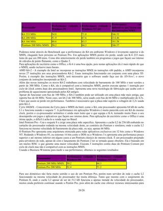 20/20
Processador
Performance rodando o
Windows 95
Performance rodando o
Windows NT 4.0
Performance em
aplicativos que façam uso
das instruções MMX
K6 233 MHz 54.8 71.0 246.52
K6 200 MHz 51.9 67.6 214.46
K6 166 MHz 48.6 63.3 181.58
Pentium 200 MHz MMX 50.2 64.3 246.57
Podemos notar através do Benchmark que a performance do K6 em ambiente Windows é levemente superior à do
MMX, chegando bem próximo ao Pentium Pro. Em aplicações MMX porém ele perde, sendo um K-6 233 mais
lento do que um 200 mmx. Como dito anteriormente ele perde também em programas e jogos que façam uso intenso
de cálculos de ponto flutuante, como o Quake 2.
Para aplicações de escritório como o Office, o K-6 é uma boa opção, pois nestas aplicações ele é mais rápido do que
o MMX, sendo inclusive mais barato.
AMD K6-2 - A exemplo da Intel ao incorporar as instruções MMX às instruções x86 padrão, a AMD incorporou
novas 27 instruções aos seus processadores K6-2. Essas instruções funcionarão em conjunto com uma placa 3D.
Porém, à exemplo das instruções MMX, será necessário que o software usado faça uso do 3D-Now!, o novo
conjunto de instruções incorporado ao K6-2.
Além das novas instruções os novos K6-2 trabalham com velocidade de barramento de 100 MHz e tem versões a
partir de 300 MHz. Como o K6, ele é compatível com a instruções MMX, porém executa apenas 1 instrução por
ciclo de clock contra duas dos processadores Intel. Apresenta uma nova tecnologia de fabricação que acaba com o
problema de aquecimento apresentado pelos K6 antigos.
Apesar de funcionar com bus de 100 MHz, o K6-2 também pode ser utilizado em uma placa mãe mais antiga, que
suporta bus de 66 MHz. Neste caso, um k6-2 de 300 MHz, seria usado com bus de 66 MHz e multiplicador de 4,5x.
Claro que assim se perde em performance. Também é nescessário que a placa mãe suporte a voltagem de 2,2v usada
pelo K6-2.
Cyrix 686MX - Concorrente da Cyrix para o MMX da Intel, como o K6, este processador apresenta 64 kB de cache
L1 e funciona usando o soquete 7. A performance em aplicações Windows é muito parecida com um K6 do mesmo
clock, porém o co-processador aritmético é ainda mais lento que o que equipa o K-6, tornando muito fraco o seu
desempenho em jogos e aplicativos que façam uso intenso deste. Para aplicações de escritório como o Office é uma
ótima opção, o difícil é acha-lo a venda aqui no Brasil.
Intel Pentium Pro - Usa o soquete 8 e exige uma placa mãe especifica. Apresenta o cache L2 de 256 kB embutido no
cartucho do processador rodando na mesma velocidade deste, ao contrário do Pentium e similares, onde o cache L2
funciona na mesma velocidade do barramento da placa mãe, ou seja, apenas 66 MHz.
O Pentium Pro apresenta uma arquitetura otimizada para rodar aplicativos exclusivos em 32 bits como o Windows
NT. Rodando o Windows 95, ou sistemas 16 bits como o DOS ou o Windows 3.x apresenta uma performance pouco
superior e até mesmo inferior em alguns casos a um Pentium clássico do mesmo clock. É um processador projetado
para servidores de rede, apesar de com o lançamento do Pentium 2 ter se tornado quase obsoleto. Ela é baseado em
um núcleo RISC o que garante uma maior velocidade. Executa 3 instruções contra duas do Pentium Comum por
ciclo de clock mas não é compatível com as instruções MMX.
Usando o Business Winstone para medir a sua performance, obtemos os seguintes resultados:
Processador
Performance rodando o
Windows 95
Performance rodando o
Windows NT 4.0
Pentium 200 MHz MMX 50.2 64.3
Pentium Pro 200 MHz 52.4 71.2
Para uso doméstico não faria muito sentido o uso de um Pentium Pro, porém num servidor de rede o cache L2
funcionando na mesma velocidade do processador faz muita difereça. Tanto que mesmo com o surgimento do
Pentium II, onde o cache L2 apesar de ser de 512 kB funciona a apenas metade da velocidade do processador,
muitos ainda preferem continuar usando o Pentim Pro, pois além do cache este oferece recursos interessantes para
 